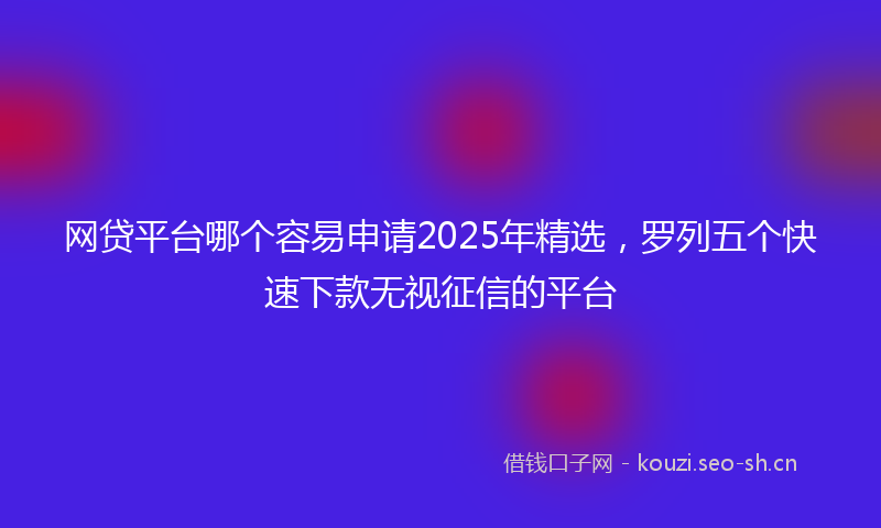 网贷平台哪个容易申请2025年精选，罗列五个快速下款无视征信的平台