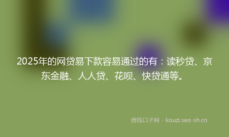 2025年的网贷易下款容易通过的有：读秒贷、京东金融、人人贷、花呗、快贷通等。