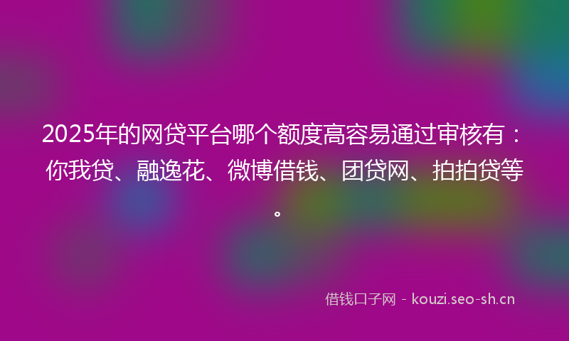 2025年的网贷平台哪个额度高容易通过审核有：你我贷、融逸花、微博借钱、团贷网、拍拍贷等。