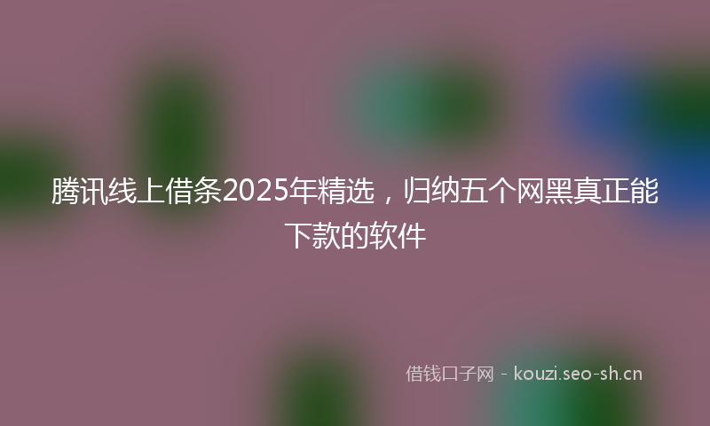 腾讯线上借条2025年精选，归纳五个网黑真正能下款的软件