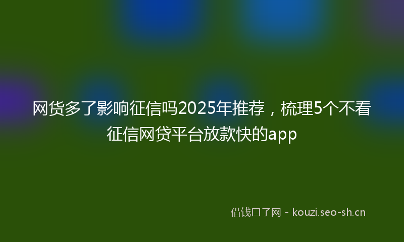 网货多了影响征信吗2025年推荐,梳理5个不看征信网贷平台放款快的app