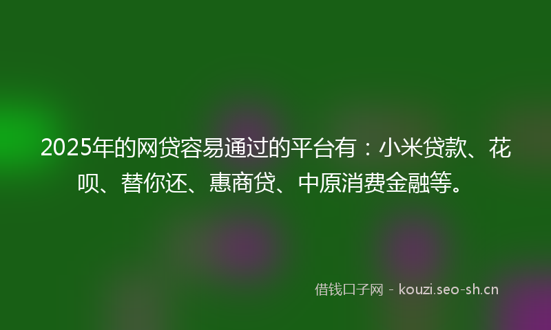 2025年的网贷容易通过的平台有：小米贷款、花呗、替你还、惠商贷、中原消费金融等。
