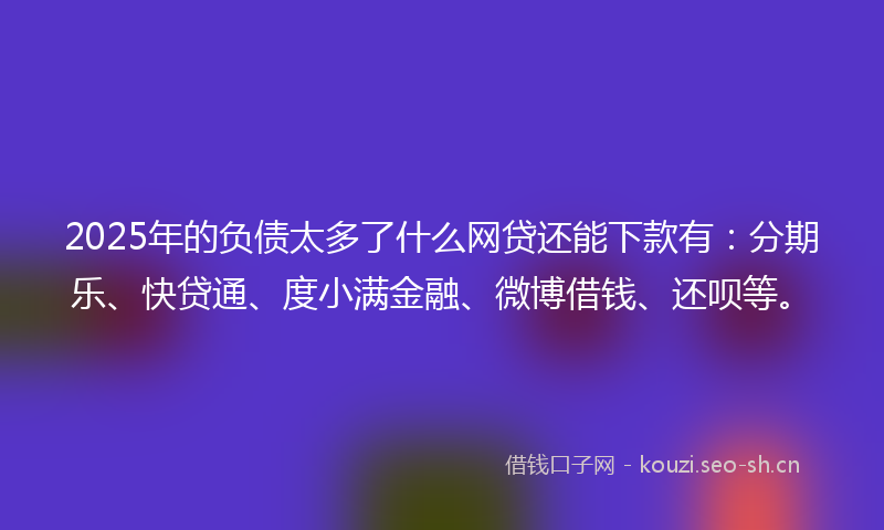 2025年的负债太多了什么网贷还能下款有：分期乐、快贷通、度小满金融、微博借钱、还呗等。