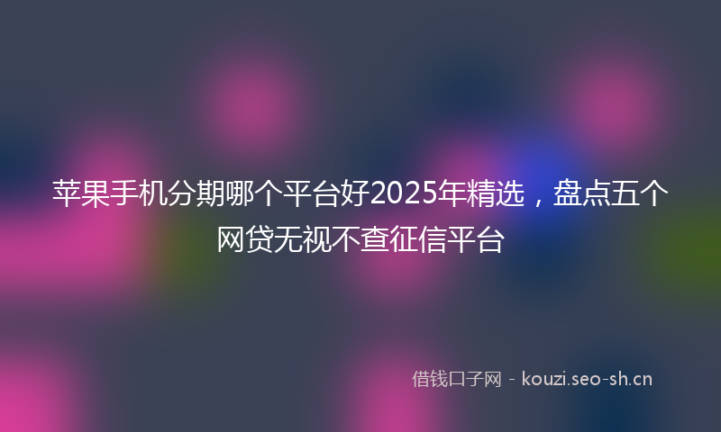 苹果手机分期哪个平台好2025年精选，盘点五个网贷无视不查征信平台