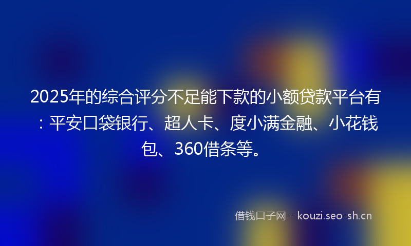 2025年的综合评分不足能下款的小额贷款平台有：平安口袋银行、超人卡、度小满金融、小花钱包、360借条等。