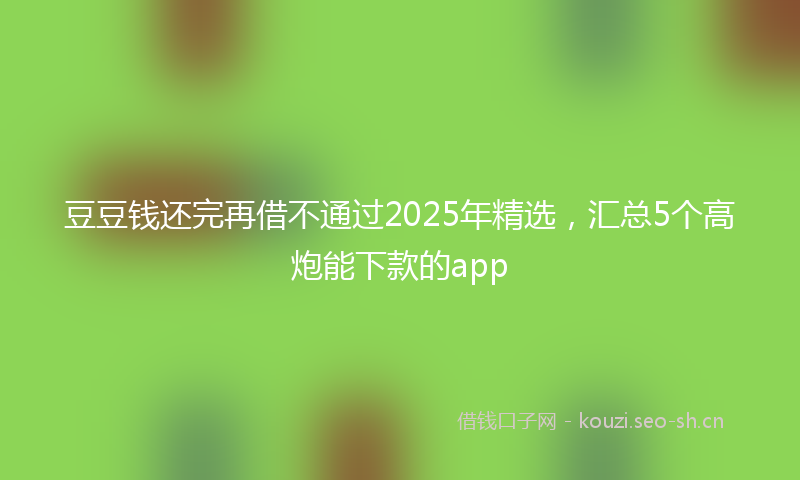 豆豆钱还完再借不通过2025年精选，汇总5个高炮能下款的app