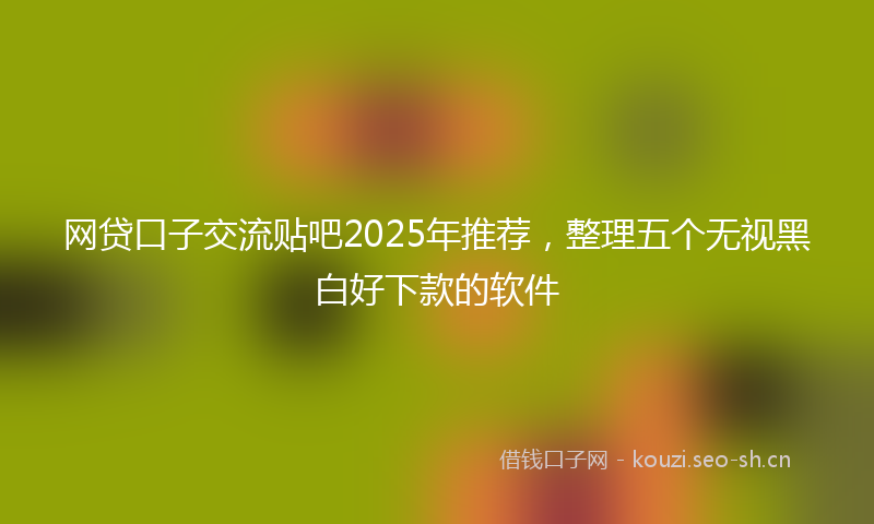 网贷口子交流贴吧2025年推荐,整理五个无视黑白好下款的软件