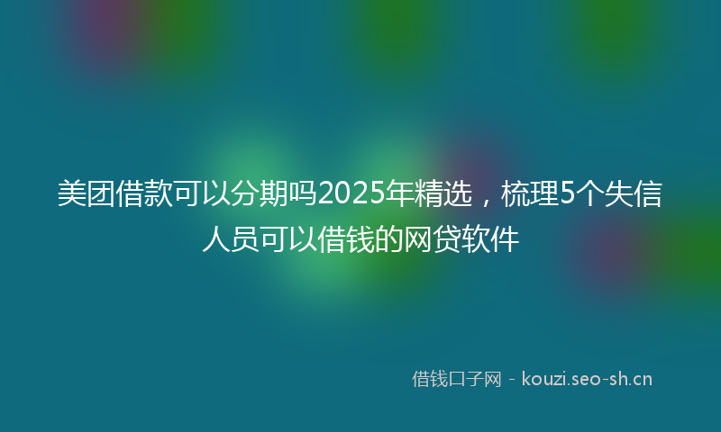 美团借款可以分期吗2025年精选，梳理5个失信人员可以借钱的网贷软件