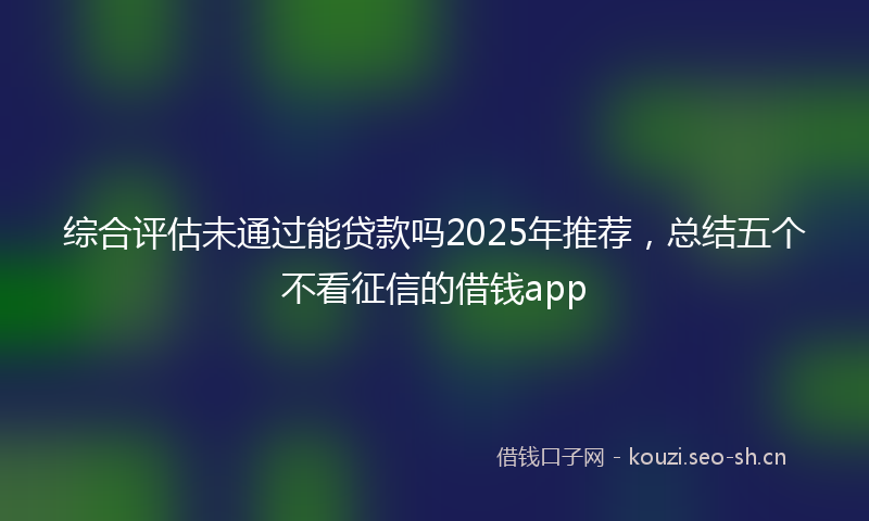 综合评估未通过能贷款吗2025年推荐，总结五个不看征信的借钱app