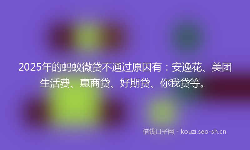 2025年的蚂蚁微贷不通过原因有：安逸花、美团生活费、惠商贷、好期贷、你我贷等。