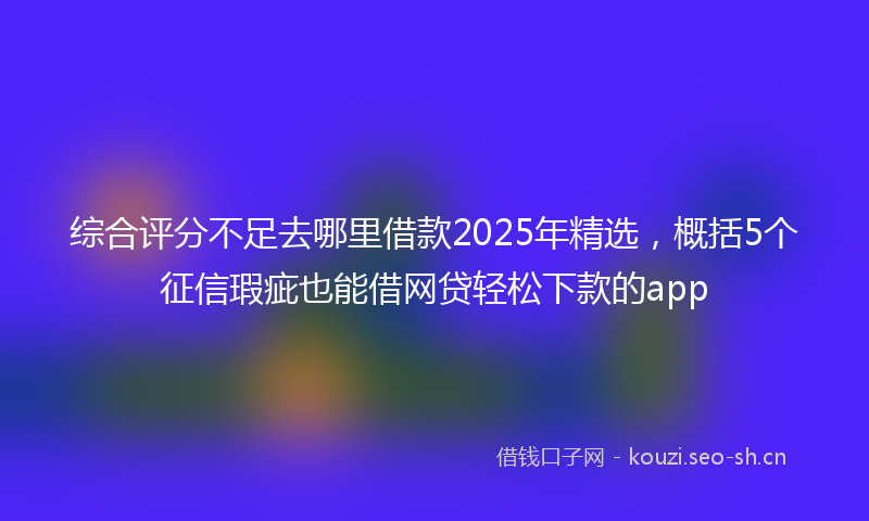 综合评分不足去哪里借款2025年精选，概括5个征信瑕疵也能借网贷轻松下款的app
