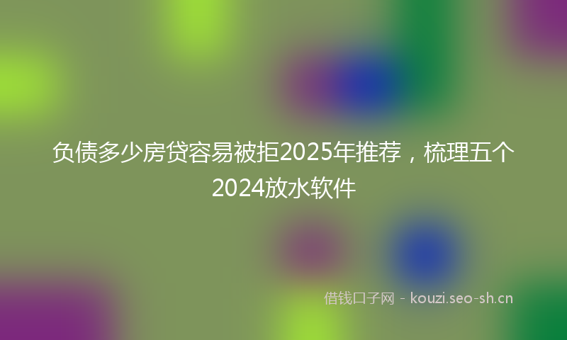 负债多少房贷容易被拒2025年推荐，梳理五个2024放水软件