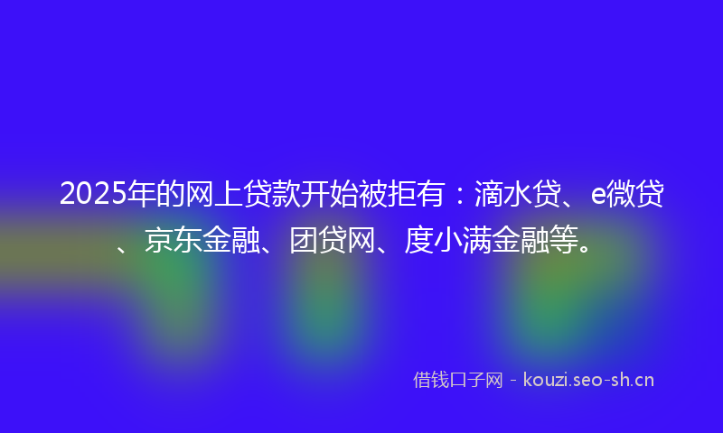 2025年的网上贷款开始被拒有：滴水贷、e微贷、京东金融、团贷网、度小满金融等。