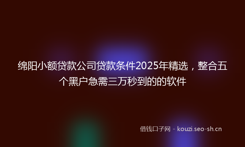 绵阳小额贷款公司贷款条件2025年精选，整合五个黑户急需三万秒到的的软件