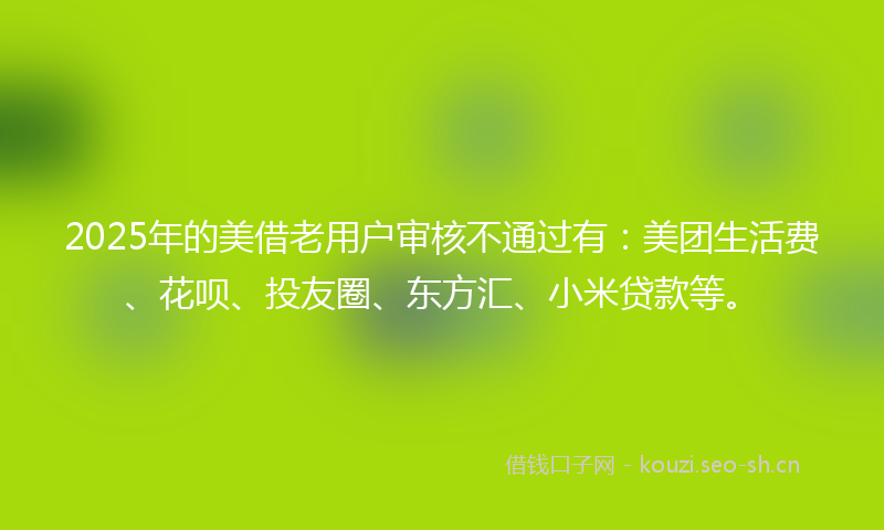 2025年的美借老用户审核不通过有：美团生活费、花呗、投友圈、东方汇、小米贷款等。