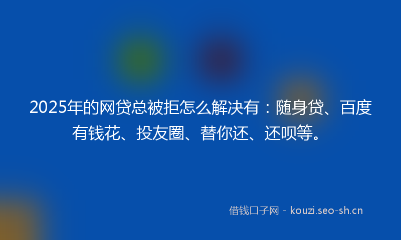 2025年的网贷总被拒怎么解决有：随身贷、百度有钱花、投友圈、替你还、还呗等。