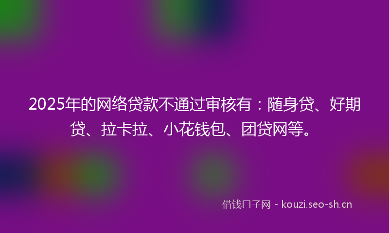2025年的网络贷款不通过审核有：随身贷、好期贷、拉卡拉、小花钱包、团贷网等。