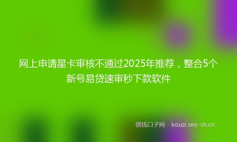 网上申请星卡审核不通过2025年推荐，整合5个新号易贷速审秒下款软件