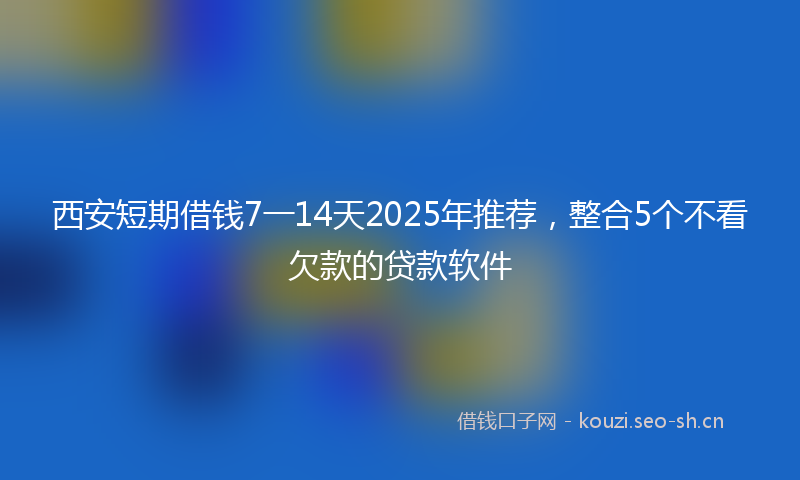 西安短期借钱7一14天2025年推荐，整合5个不看欠款的贷款软件