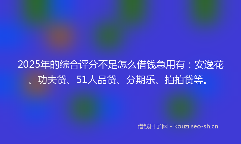 2025年的综合评分不足怎么借钱急用有：安逸花、功夫贷、51人品贷、分期乐、拍拍贷等。