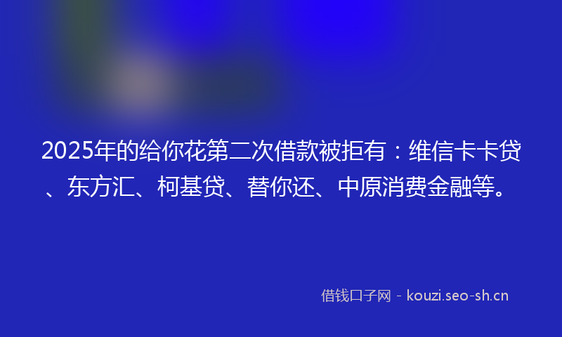 2025年的给你花第二次借款被拒有：维信卡卡贷、东方汇、柯基贷、替你还、中原消费金融等。
