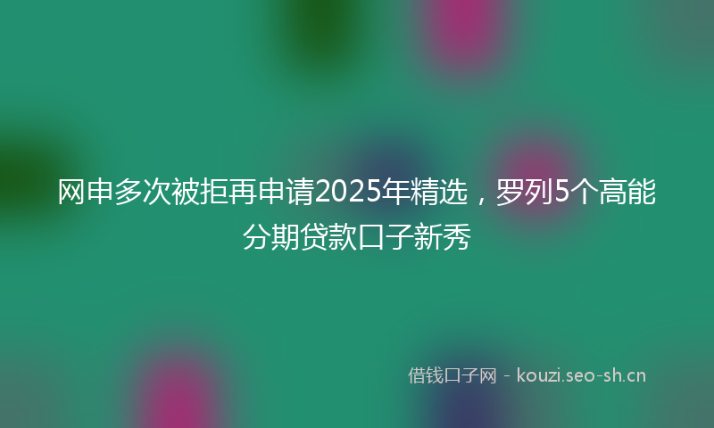 网申多次被拒再申请2025年精选，罗列5个高能分期贷款口子新秀