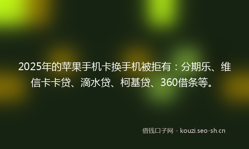 2025年的苹果手机卡换手机被拒有：分期乐、维信卡卡贷、滴水贷、柯基贷、360借条等。