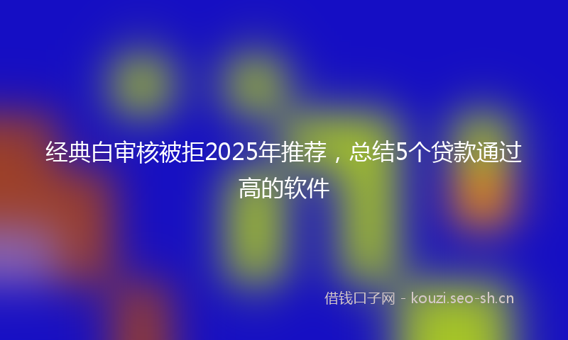 经典白审核被拒2025年推荐，总结5个贷款通过高的软件