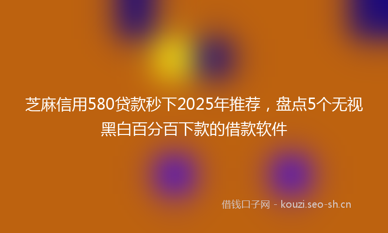 芝麻信用580贷款秒下2025年推荐，盘点5个无视黑白百分百下款的借款软件