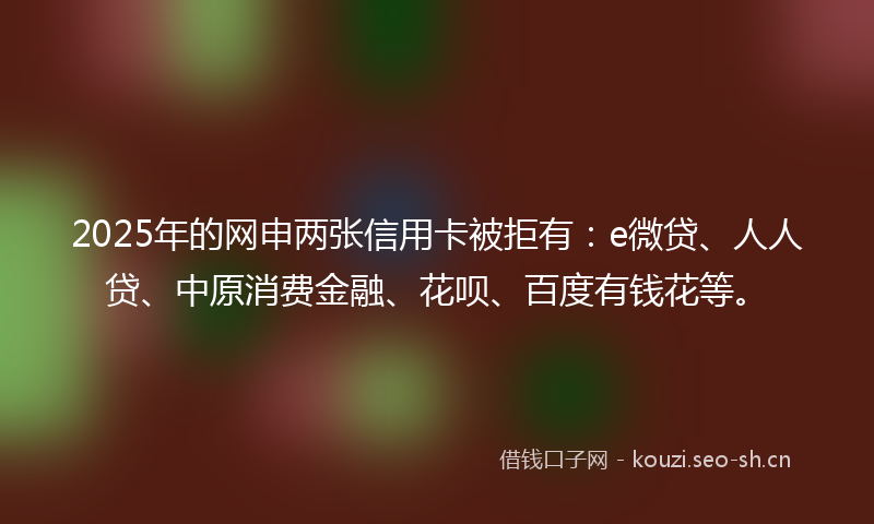 2025年的网申两张信用卡被拒有:e微贷、人人贷、中原消费金融、花呗、百度有钱花等。