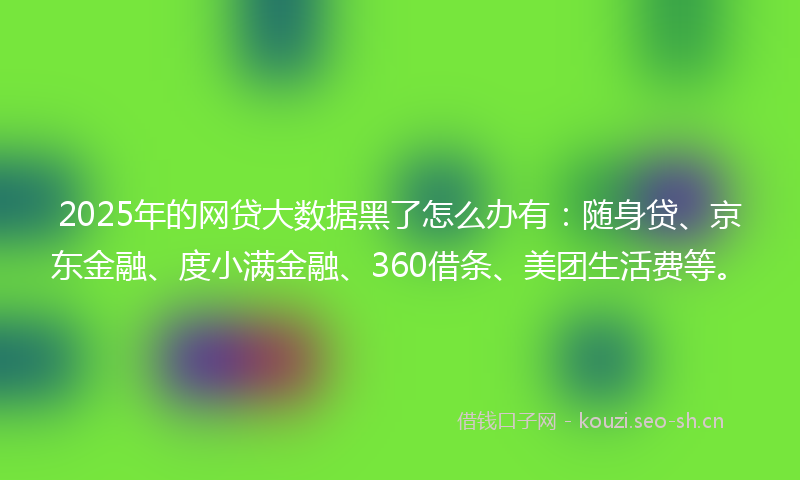 2025年的网贷大数据黑了怎么办有：随身贷、京东金融、度小满金融、360借条、美团生活费等。