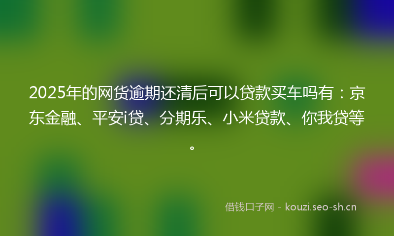 2025年的网货逾期还清后可以贷款买车吗有：京东金融、平安i贷、分期乐、小米贷款、你我贷等。