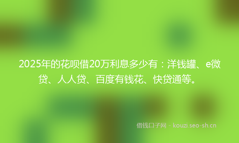 2025年的花呗借20万利息多少有：洋钱罐、e微贷、人人贷、百度有钱花、快贷通等。