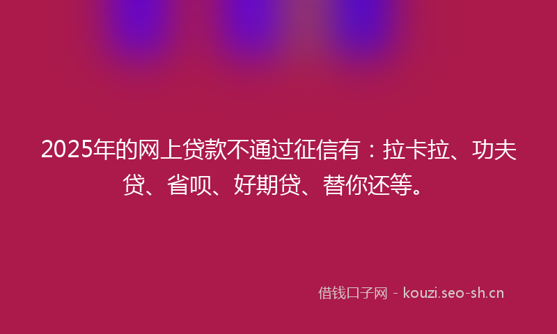 2025年的网上贷款不通过征信有：拉卡拉、功夫贷、省呗、好期贷、替你还等。