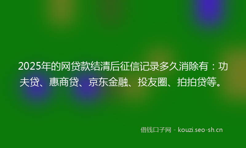 2025年的网贷款结清后征信记录多久消除有:功夫贷、惠商贷、京东金融、投友圈、拍拍贷等。