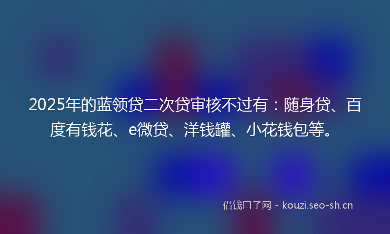2025年的蓝领贷二次贷审核不过有：随身贷、百度有钱花、e微贷、洋钱罐、小花钱包等。