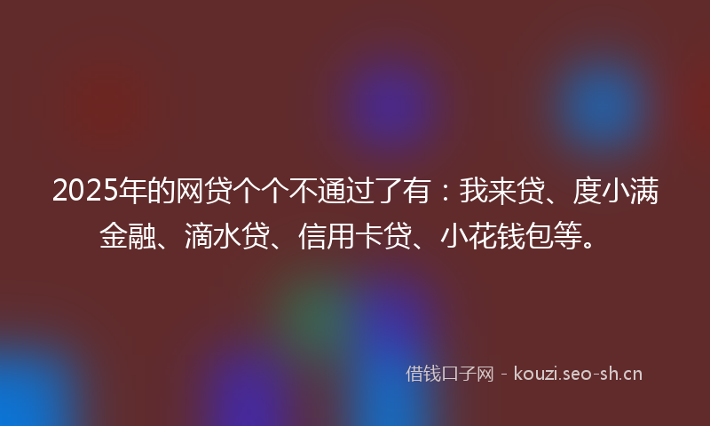 2025年的网贷个个不通过了有：我来贷、度小满金融、滴水贷、信用卡贷、小花钱包等。