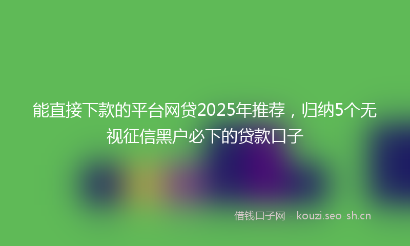 能直接下款的平台网贷2025年推荐，归纳5个无视征信黑户必下的贷款口子
