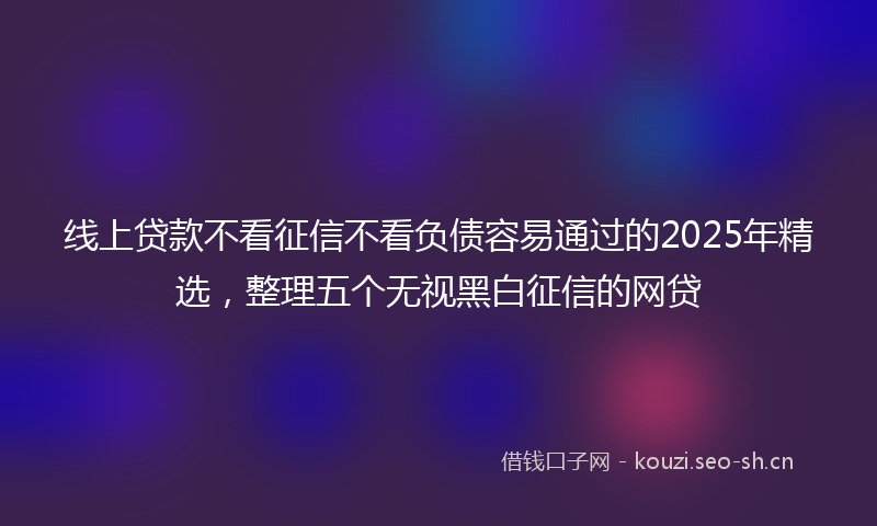 线上贷款不看征信不看负债容易通过的2025年精选，整理五个无视黑白征信的网贷