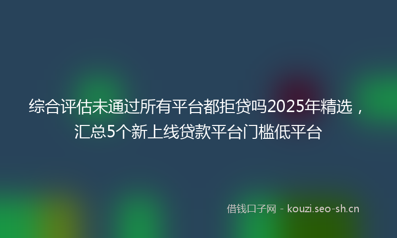 综合评估未通过所有平台都拒贷吗2025年精选，汇总5个新上线贷款平台门槛低平台