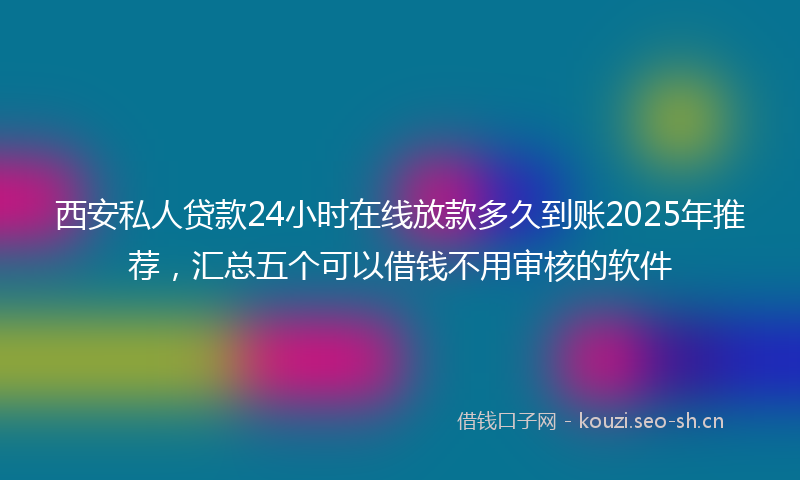 西安私人贷款24小时在线放款多久到账2025年推荐，汇总五个可以借钱不用审核的软件