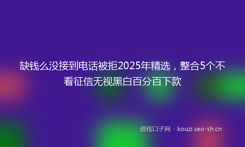缺钱么没接到电话被拒2025年精选，整合5个不看征信无视黑白百分百下款