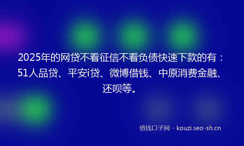 2025年的网贷不看征信不看负债快速下款的有：51人品贷、平安i贷、微博借钱、中原消费金融、还呗等。