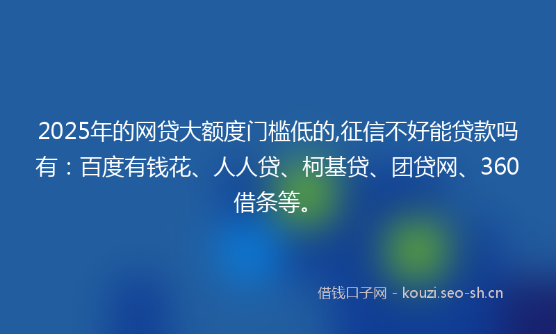 2025年的网贷大额度门槛低的,征信不好能贷款吗有：百度有钱花、人人贷、柯基贷、团贷网、360借条等。