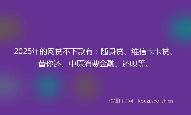2025年的网贷不下款有：随身贷、维信卡卡贷、替你还、中原消费金融、还呗等。
