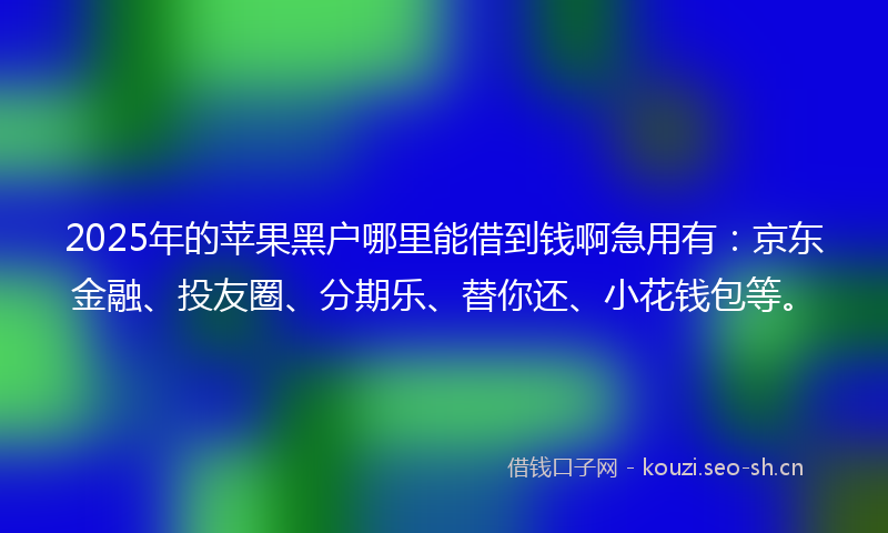 2025年的苹果黑户哪里能借到钱啊急用有：京东金融、投友圈、分期乐、替你还、小花钱包等。