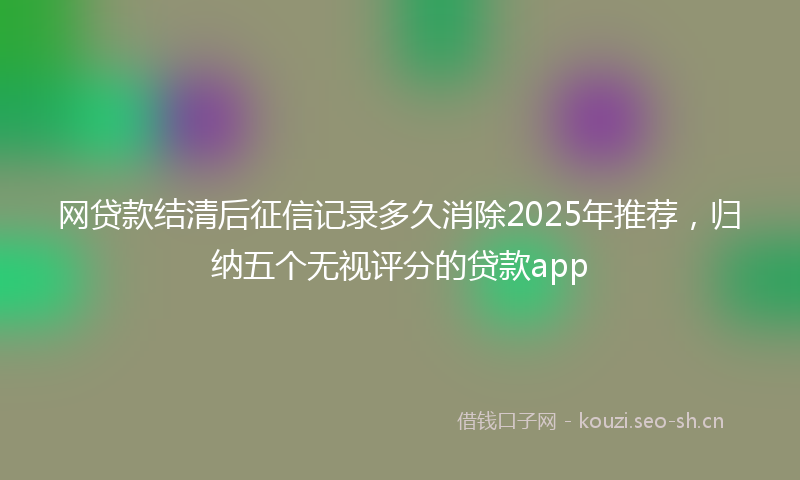 网贷款结清后征信记录多久消除2025年推荐,归纳五个无视评分的贷款app