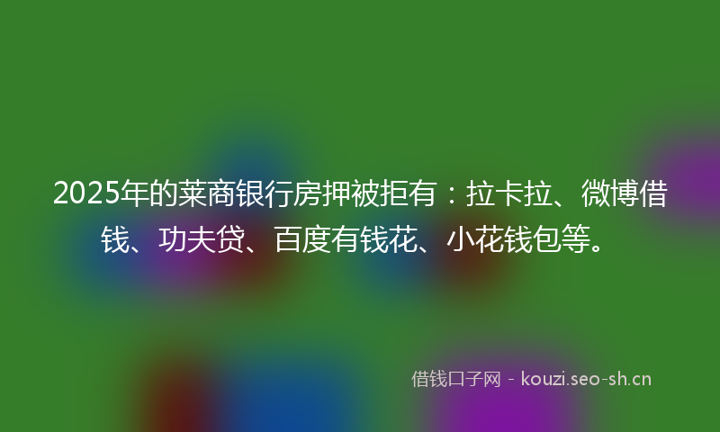 2025年的莱商银行房押被拒有：拉卡拉、微博借钱、功夫贷、百度有钱花、小花钱包等。