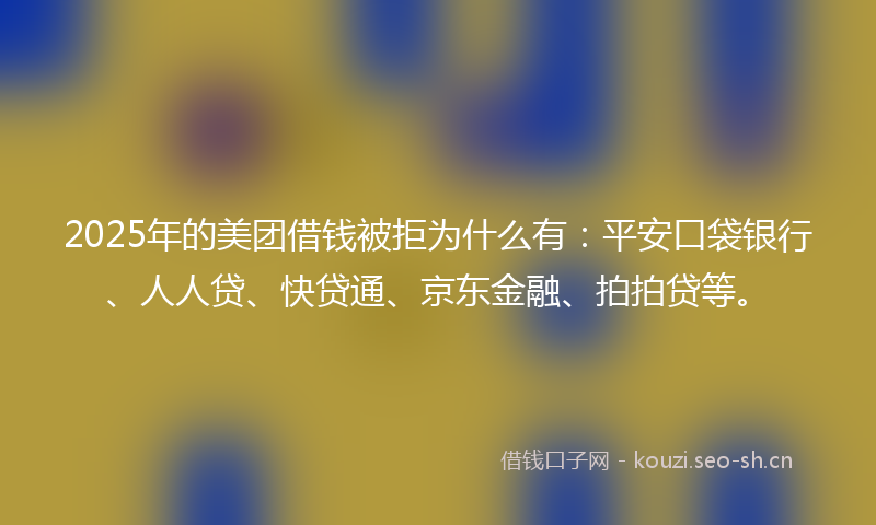 2025年的美团借钱被拒为什么有：平安口袋银行、人人贷、快贷通、京东金融、拍拍贷等。