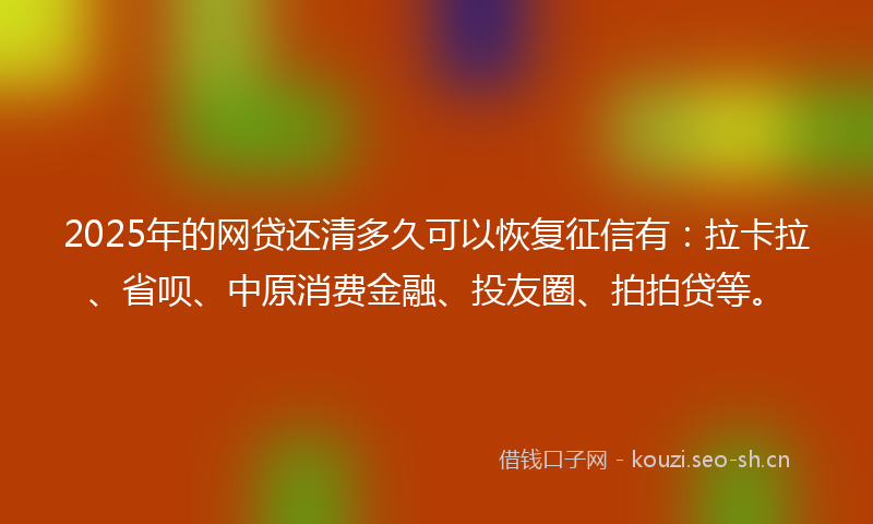 2025年的网贷还清多久可以恢复征信有：拉卡拉、省呗、中原消费金融、投友圈、拍拍贷等。